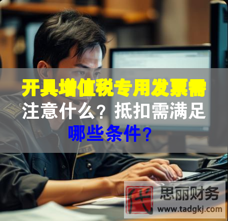 開具增值稅專用發票需注意什么？抵扣需滿足哪些條件？